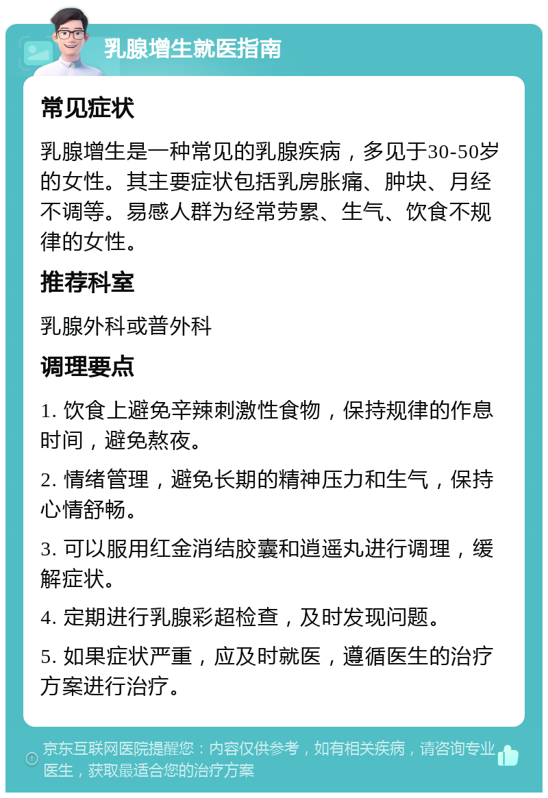 乳腺增生就医指南 常见症状 乳腺增生是一种常见的乳腺疾病，多见于30-50岁的女性。其主要症状包括乳房胀痛、肿块、月经不调等。易感人群为经常劳累、生气、饮食不规律的女性。 推荐科室 乳腺外科或普外科 调理要点 1. 饮食上避免辛辣刺激性食物，保持规律的作息时间，避免熬夜。 2. 情绪管理，避免长期的精神压力和生气，保持心情舒畅。 3. 可以服用红金消结胶囊和逍遥丸进行调理，缓解症状。 4. 定期进行乳腺彩超检查，及时发现问题。 5. 如果症状严重，应及时就医，遵循医生的治疗方案进行治疗。