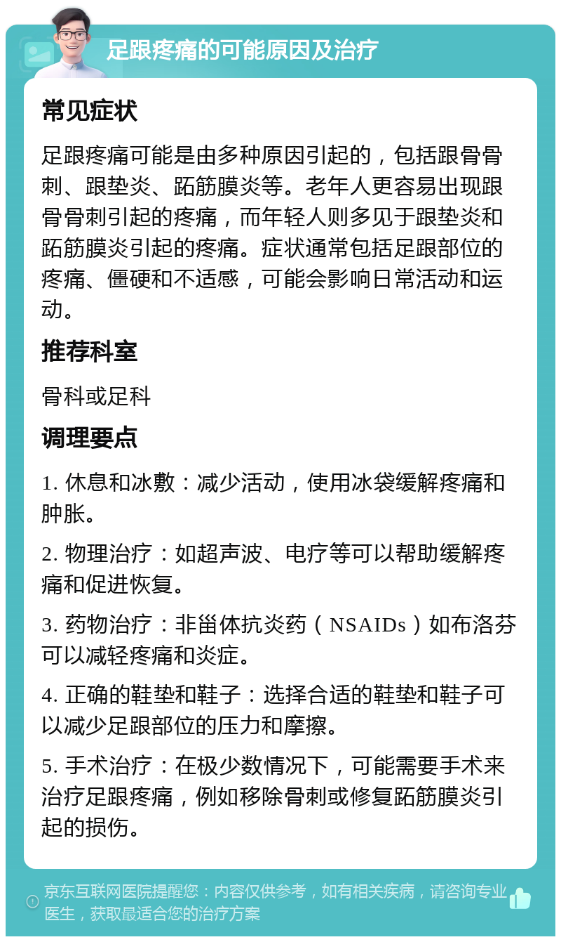 足跟疼痛的可能原因及治疗 常见症状 足跟疼痛可能是由多种原因引起的，包括跟骨骨刺、跟垫炎、跖筋膜炎等。老年人更容易出现跟骨骨刺引起的疼痛，而年轻人则多见于跟垫炎和跖筋膜炎引起的疼痛。症状通常包括足跟部位的疼痛、僵硬和不适感，可能会影响日常活动和运动。 推荐科室 骨科或足科 调理要点 1. 休息和冰敷：减少活动，使用冰袋缓解疼痛和肿胀。 2. 物理治疗：如超声波、电疗等可以帮助缓解疼痛和促进恢复。 3. 药物治疗：非甾体抗炎药（NSAIDs）如布洛芬可以减轻疼痛和炎症。 4. 正确的鞋垫和鞋子：选择合适的鞋垫和鞋子可以减少足跟部位的压力和摩擦。 5. 手术治疗：在极少数情况下，可能需要手术来治疗足跟疼痛，例如移除骨刺或修复跖筋膜炎引起的损伤。