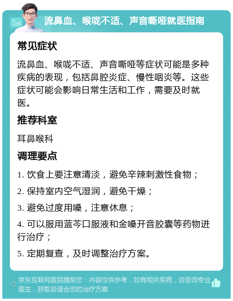 流鼻血、喉咙不适、声音嘶哑就医指南 常见症状 流鼻血、喉咙不适、声音嘶哑等症状可能是多种疾病的表现，包括鼻腔炎症、慢性咽炎等。这些症状可能会影响日常生活和工作，需要及时就医。 推荐科室 耳鼻喉科 调理要点 1. 饮食上要注意清淡，避免辛辣刺激性食物； 2. 保持室内空气湿润，避免干燥； 3. 避免过度用嗓，注意休息； 4. 可以服用蓝芩口服液和金嗓开音胶囊等药物进行治疗； 5. 定期复查，及时调整治疗方案。