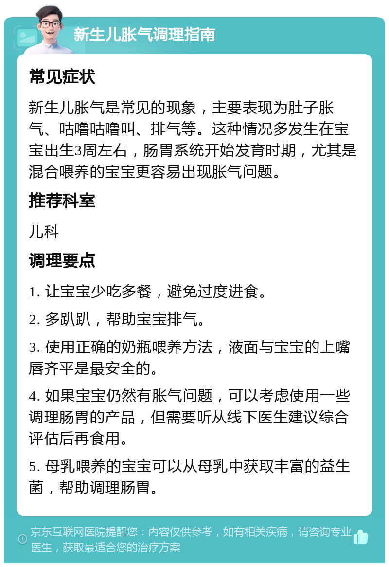 新生儿胀气调理指南 常见症状 新生儿胀气是常见的现象，主要表现为肚子胀气、咕噜咕噜叫、排气等。这种情况多发生在宝宝出生3周左右，肠胃系统开始发育时期，尤其是混合喂养的宝宝更容易出现胀气问题。 推荐科室 儿科 调理要点 1. 让宝宝少吃多餐，避免过度进食。 2. 多趴趴，帮助宝宝排气。 3. 使用正确的奶瓶喂养方法，液面与宝宝的上嘴唇齐平是最安全的。 4. 如果宝宝仍然有胀气问题，可以考虑使用一些调理肠胃的产品，但需要听从线下医生建议综合评估后再食用。 5. 母乳喂养的宝宝可以从母乳中获取丰富的益生菌，帮助调理肠胃。