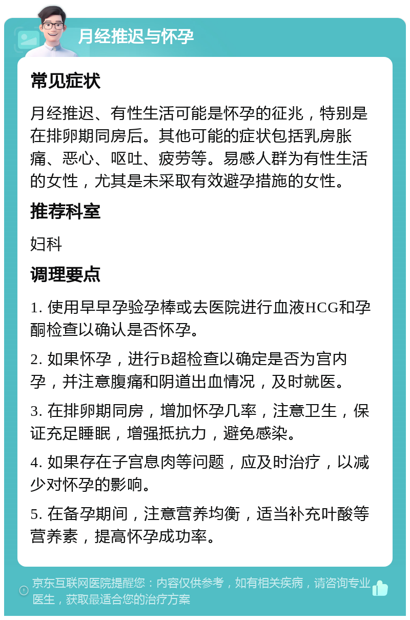 月经推迟与怀孕 常见症状 月经推迟、有性生活可能是怀孕的征兆，特别是在排卵期同房后。其他可能的症状包括乳房胀痛、恶心、呕吐、疲劳等。易感人群为有性生活的女性，尤其是未采取有效避孕措施的女性。 推荐科室 妇科 调理要点 1. 使用早早孕验孕棒或去医院进行血液HCG和孕酮检查以确认是否怀孕。 2. 如果怀孕，进行B超检查以确定是否为宫内孕，并注意腹痛和阴道出血情况，及时就医。 3. 在排卵期同房，增加怀孕几率，注意卫生，保证充足睡眠，增强抵抗力，避免感染。 4. 如果存在子宫息肉等问题，应及时治疗，以减少对怀孕的影响。 5. 在备孕期间，注意营养均衡，适当补充叶酸等营养素，提高怀孕成功率。