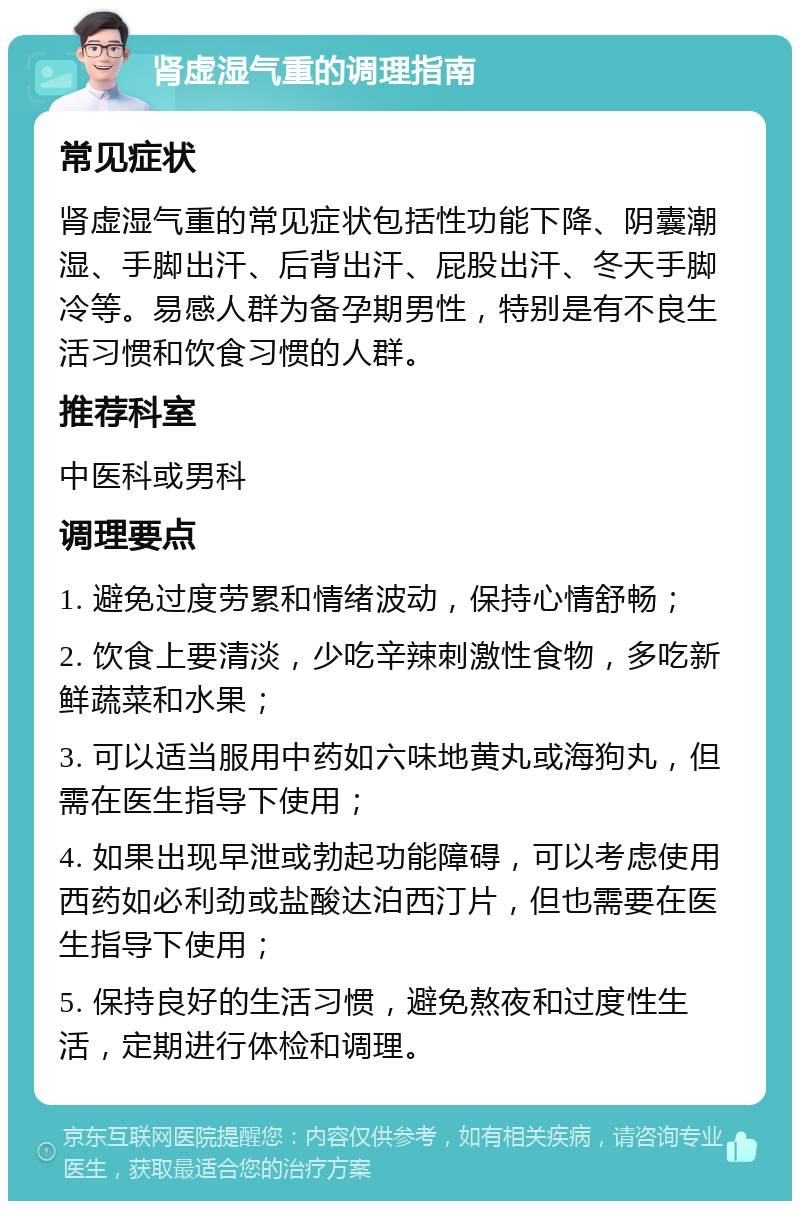 肾虚湿气重的调理指南 常见症状 肾虚湿气重的常见症状包括性功能下降、阴囊潮湿、手脚出汗、后背出汗、屁股出汗、冬天手脚冷等。易感人群为备孕期男性，特别是有不良生活习惯和饮食习惯的人群。 推荐科室 中医科或男科 调理要点 1. 避免过度劳累和情绪波动，保持心情舒畅； 2. 饮食上要清淡，少吃辛辣刺激性食物，多吃新鲜蔬菜和水果； 3. 可以适当服用中药如六味地黄丸或海狗丸，但需在医生指导下使用； 4. 如果出现早泄或勃起功能障碍，可以考虑使用西药如必利劲或盐酸达泊西汀片，但也需要在医生指导下使用； 5. 保持良好的生活习惯，避免熬夜和过度性生活，定期进行体检和调理。