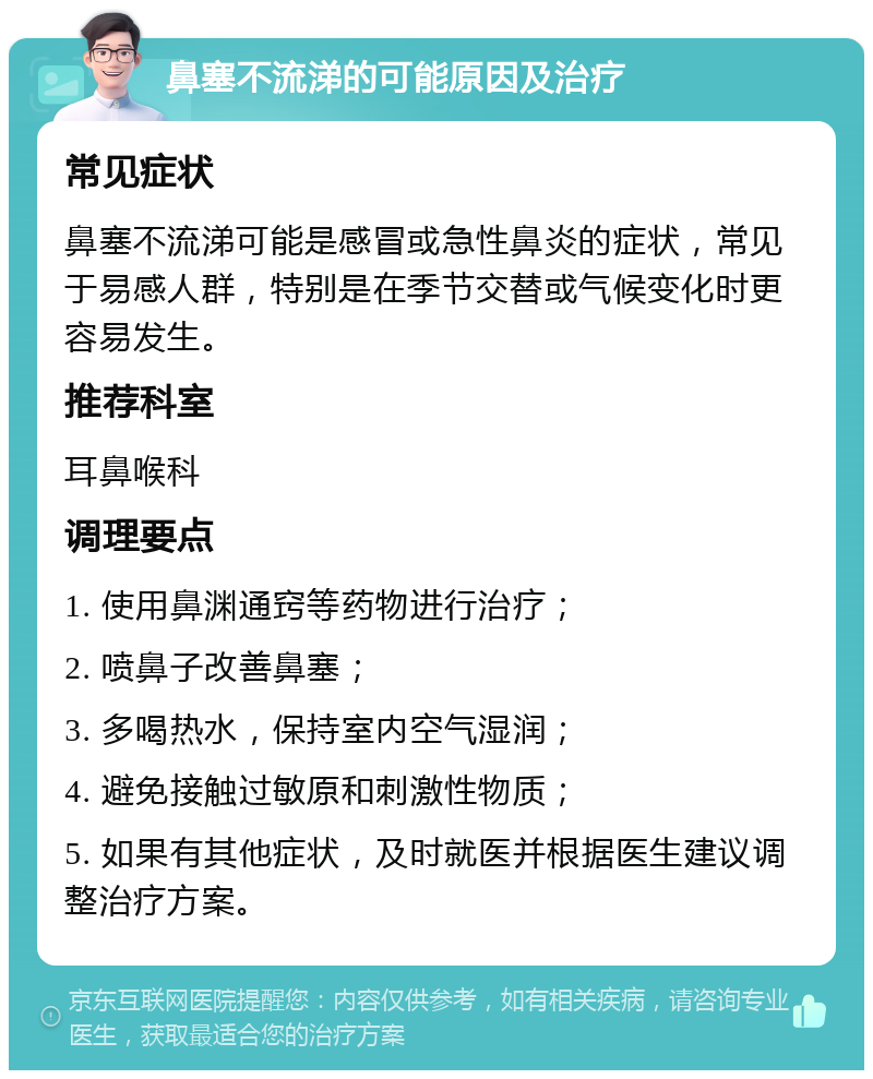 鼻塞不流涕的可能原因及治疗 常见症状 鼻塞不流涕可能是感冒或急性鼻炎的症状，常见于易感人群，特别是在季节交替或气候变化时更容易发生。 推荐科室 耳鼻喉科 调理要点 1. 使用鼻渊通窍等药物进行治疗； 2. 喷鼻子改善鼻塞； 3. 多喝热水，保持室内空气湿润； 4. 避免接触过敏原和刺激性物质； 5. 如果有其他症状，及时就医并根据医生建议调整治疗方案。