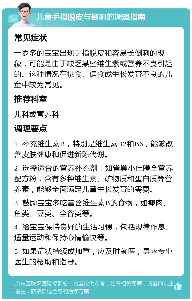 儿童手指脱皮与倒刺的调理指南 常见症状 一岁多的宝宝出现手指脱皮和容易长倒刺的现象，可能是由于缺乏某些维生素或营养不良引起的。这种情况在挑食、偏食或生长发育不良的儿童中较为常见。 推荐科室 儿科或营养科 调理要点 1. 补充维生素B，特别是维生素B2和B6，能够改善皮肤健康和促进新陈代谢。 2. 选择适合的营养补充剂，如雀巢小佳膳全营养配方粉，含有多种维生素、矿物质和蛋白质等营养素，能够全面满足儿童生长发育的需要。 3. 鼓励宝宝多吃富含维生素B的食物，如瘦肉、鱼类、豆类、全谷类等。 4. 给宝宝保持良好的生活习惯，包括规律作息、适量运动和保持心情愉快等。 5. 如果症状持续或加重，应及时就医，寻求专业医生的帮助和指导。