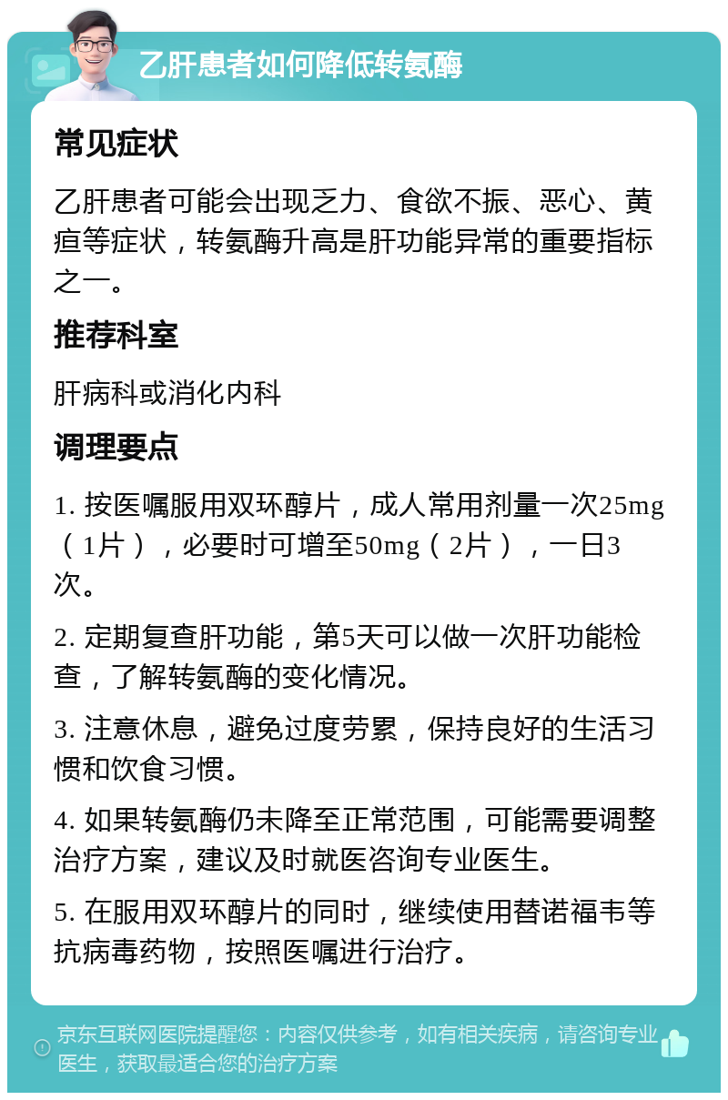 乙肝患者如何降低转氨酶 常见症状 乙肝患者可能会出现乏力、食欲不振、恶心、黄疸等症状，转氨酶升高是肝功能异常的重要指标之一。 推荐科室 肝病科或消化内科 调理要点 1. 按医嘱服用双环醇片，成人常用剂量一次25mg（1片），必要时可增至50mg（2片），一日3次。 2. 定期复查肝功能，第5天可以做一次肝功能检查，了解转氨酶的变化情况。 3. 注意休息，避免过度劳累，保持良好的生活习惯和饮食习惯。 4. 如果转氨酶仍未降至正常范围，可能需要调整治疗方案，建议及时就医咨询专业医生。 5. 在服用双环醇片的同时，继续使用替诺福韦等抗病毒药物，按照医嘱进行治疗。