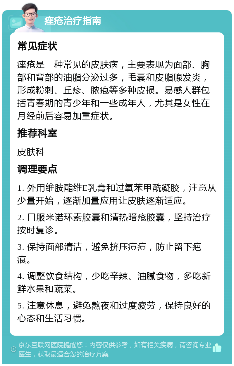 痤疮治疗指南 常见症状 痤疮是一种常见的皮肤病，主要表现为面部、胸部和背部的油脂分泌过多，毛囊和皮脂腺发炎，形成粉刺、丘疹、脓疱等多种皮损。易感人群包括青春期的青少年和一些成年人，尤其是女性在月经前后容易加重症状。 推荐科室 皮肤科 调理要点 1. 外用维胺酯维E乳膏和过氧苯甲酰凝胶，注意从少量开始，逐渐加量应用让皮肤逐渐适应。 2. 口服米诺环素胶囊和清热暗疮胶囊，坚持治疗按时复诊。 3. 保持面部清洁，避免挤压痘痘，防止留下疤痕。 4. 调整饮食结构，少吃辛辣、油腻食物，多吃新鲜水果和蔬菜。 5. 注意休息，避免熬夜和过度疲劳，保持良好的心态和生活习惯。