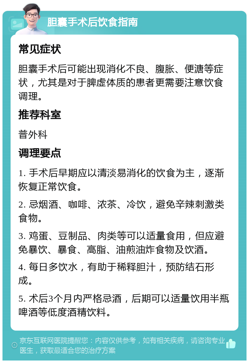 胆囊手术后饮食指南 常见症状 胆囊手术后可能出现消化不良、腹胀、便溏等症状，尤其是对于脾虚体质的患者更需要注意饮食调理。 推荐科室 普外科 调理要点 1. 手术后早期应以清淡易消化的饮食为主，逐渐恢复正常饮食。 2. 忌烟酒、咖啡、浓茶、冷饮，避免辛辣刺激类食物。 3. 鸡蛋、豆制品、肉类等可以适量食用，但应避免暴饮、暴食、高脂、油煎油炸食物及饮酒。 4. 每日多饮水，有助于稀释胆汁，预防结石形成。 5. 术后3个月内严格忌酒，后期可以适量饮用半瓶啤酒等低度酒精饮料。