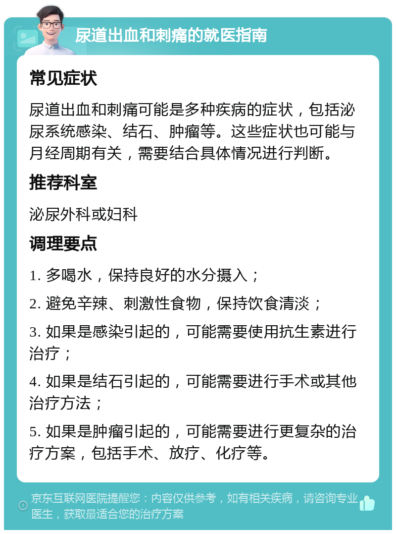 尿道出血和刺痛的就医指南 常见症状 尿道出血和刺痛可能是多种疾病的症状，包括泌尿系统感染、结石、肿瘤等。这些症状也可能与月经周期有关，需要结合具体情况进行判断。 推荐科室 泌尿外科或妇科 调理要点 1. 多喝水，保持良好的水分摄入； 2. 避免辛辣、刺激性食物，保持饮食清淡； 3. 如果是感染引起的，可能需要使用抗生素进行治疗； 4. 如果是结石引起的，可能需要进行手术或其他治疗方法； 5. 如果是肿瘤引起的，可能需要进行更复杂的治疗方案，包括手术、放疗、化疗等。