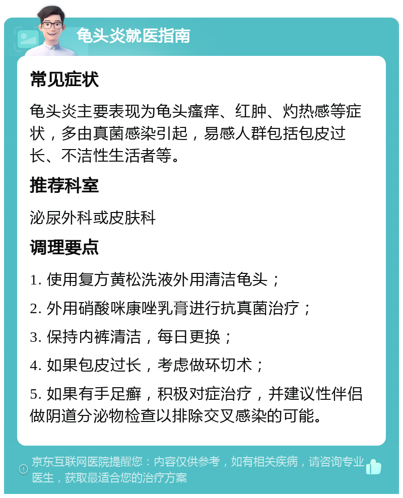 龟头炎就医指南 常见症状 龟头炎主要表现为龟头瘙痒、红肿、灼热感等症状，多由真菌感染引起，易感人群包括包皮过长、不洁性生活者等。 推荐科室 泌尿外科或皮肤科 调理要点 1. 使用复方黄松洗液外用清洁龟头； 2. 外用硝酸咪康唑乳膏进行抗真菌治疗； 3. 保持内裤清洁，每日更换； 4. 如果包皮过长，考虑做环切术； 5. 如果有手足癣，积极对症治疗，并建议性伴侣做阴道分泌物检查以排除交叉感染的可能。