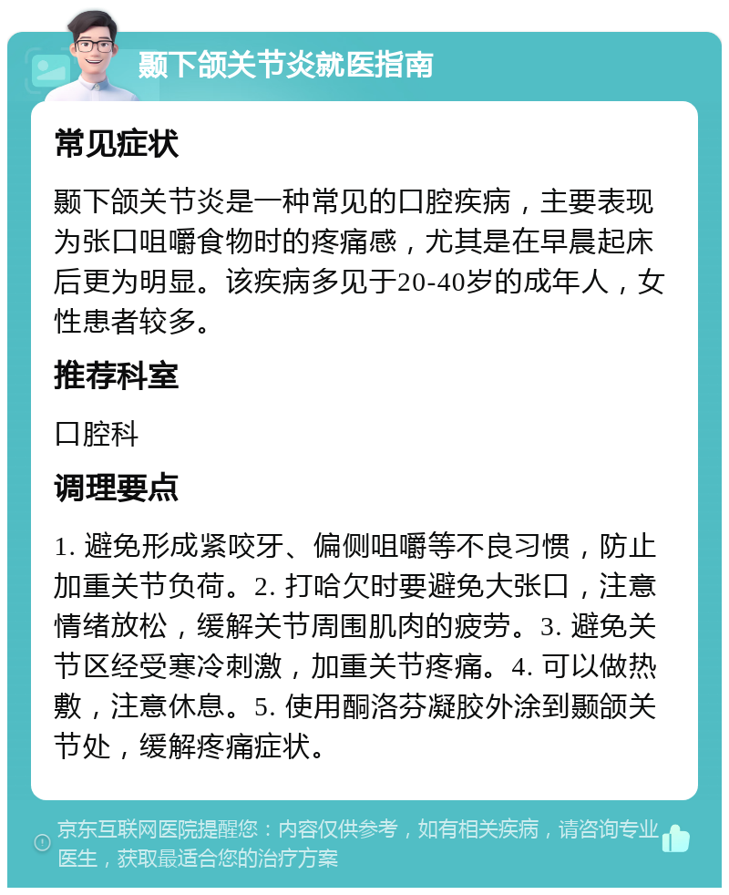 颞下颌关节炎就医指南 常见症状 颞下颌关节炎是一种常见的口腔疾病，主要表现为张口咀嚼食物时的疼痛感，尤其是在早晨起床后更为明显。该疾病多见于20-40岁的成年人，女性患者较多。 推荐科室 口腔科 调理要点 1. 避免形成紧咬牙、偏侧咀嚼等不良习惯，防止加重关节负荷。2. 打哈欠时要避免大张口，注意情绪放松，缓解关节周围肌肉的疲劳。3. 避免关节区经受寒冷刺激，加重关节疼痛。4. 可以做热敷，注意休息。5. 使用酮洛芬凝胶外涂到颞颌关节处，缓解疼痛症状。