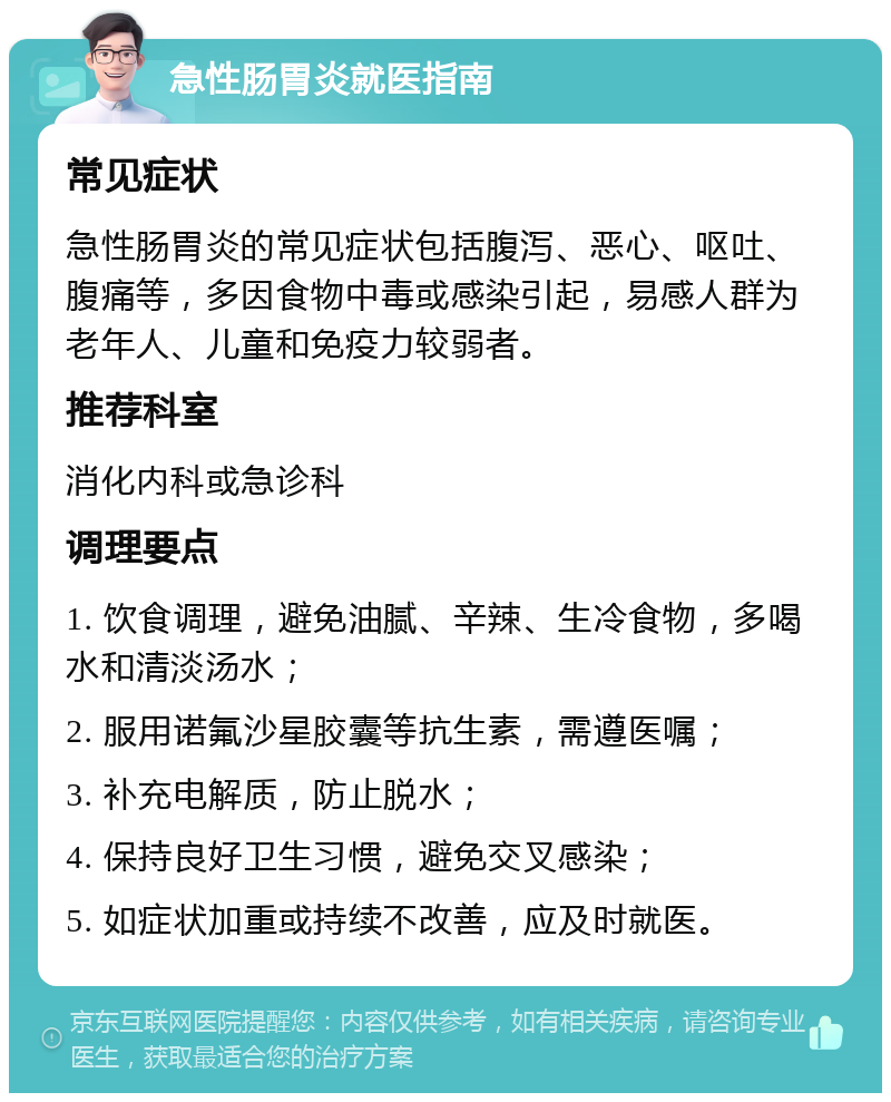 急性肠胃炎就医指南 常见症状 急性肠胃炎的常见症状包括腹泻、恶心、呕吐、腹痛等，多因食物中毒或感染引起，易感人群为老年人、儿童和免疫力较弱者。 推荐科室 消化内科或急诊科 调理要点 1. 饮食调理，避免油腻、辛辣、生冷食物，多喝水和清淡汤水； 2. 服用诺氟沙星胶囊等抗生素，需遵医嘱； 3. 补充电解质，防止脱水； 4. 保持良好卫生习惯，避免交叉感染； 5. 如症状加重或持续不改善，应及时就医。