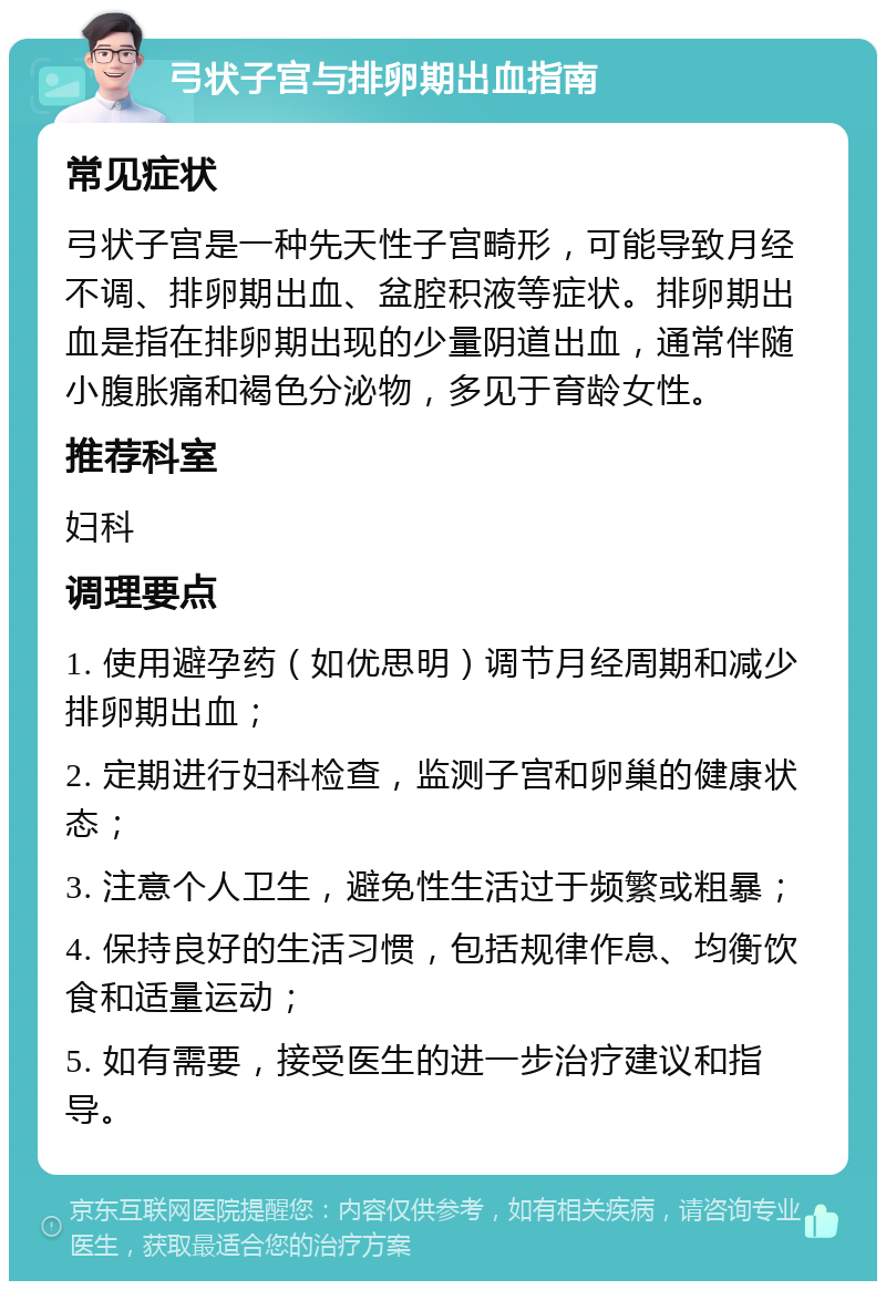 弓状子宫与排卵期出血指南 常见症状 弓状子宫是一种先天性子宫畸形，可能导致月经不调、排卵期出血、盆腔积液等症状。排卵期出血是指在排卵期出现的少量阴道出血，通常伴随小腹胀痛和褐色分泌物，多见于育龄女性。 推荐科室 妇科 调理要点 1. 使用避孕药（如优思明）调节月经周期和减少排卵期出血； 2. 定期进行妇科检查，监测子宫和卵巢的健康状态； 3. 注意个人卫生，避免性生活过于频繁或粗暴； 4. 保持良好的生活习惯，包括规律作息、均衡饮食和适量运动； 5. 如有需要，接受医生的进一步治疗建议和指导。