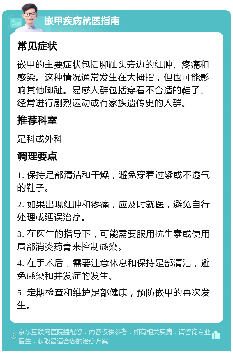 嵌甲疾病就医指南 常见症状 嵌甲的主要症状包括脚趾头旁边的红肿、疼痛和感染。这种情况通常发生在大拇指，但也可能影响其他脚趾。易感人群包括穿着不合适的鞋子、经常进行剧烈运动或有家族遗传史的人群。 推荐科室 足科或外科 调理要点 1. 保持足部清洁和干燥，避免穿着过紧或不透气的鞋子。 2. 如果出现红肿和疼痛，应及时就医，避免自行处理或延误治疗。 3. 在医生的指导下，可能需要服用抗生素或使用局部消炎药膏来控制感染。 4. 在手术后，需要注意休息和保持足部清洁，避免感染和并发症的发生。 5. 定期检查和维护足部健康，预防嵌甲的再次发生。