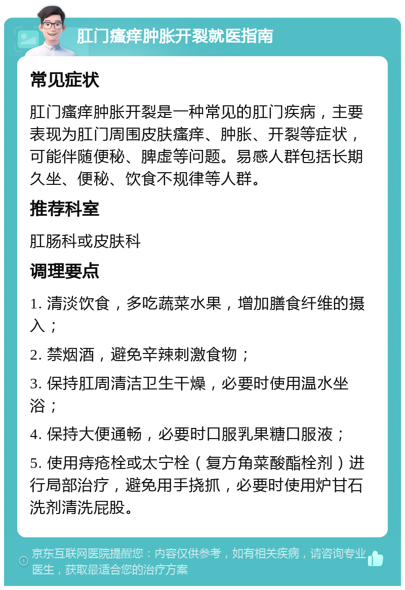 肛门瘙痒肿胀开裂就医指南 常见症状 肛门瘙痒肿胀开裂是一种常见的肛门疾病，主要表现为肛门周围皮肤瘙痒、肿胀、开裂等症状，可能伴随便秘、脾虚等问题。易感人群包括长期久坐、便秘、饮食不规律等人群。 推荐科室 肛肠科或皮肤科 调理要点 1. 清淡饮食，多吃蔬菜水果，增加膳食纤维的摄入； 2. 禁烟酒，避免辛辣刺激食物； 3. 保持肛周清洁卫生干燥，必要时使用温水坐浴； 4. 保持大便通畅，必要时口服乳果糖口服液； 5. 使用痔疮栓或太宁栓（复方角菜酸酯栓剂）进行局部治疗，避免用手挠抓，必要时使用炉甘石洗剂清洗屁股。