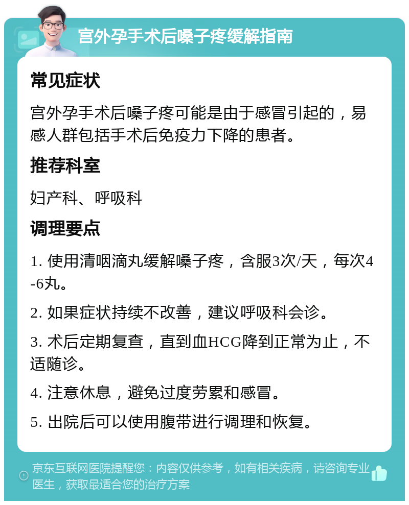 宫外孕手术后嗓子疼缓解指南 常见症状 宫外孕手术后嗓子疼可能是由于感冒引起的，易感人群包括手术后免疫力下降的患者。 推荐科室 妇产科、呼吸科 调理要点 1. 使用清咽滴丸缓解嗓子疼，含服3次/天，每次4-6丸。 2. 如果症状持续不改善，建议呼吸科会诊。 3. 术后定期复查，直到血HCG降到正常为止，不适随诊。 4. 注意休息，避免过度劳累和感冒。 5. 出院后可以使用腹带进行调理和恢复。