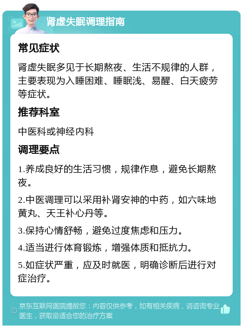 肾虚失眠调理指南 常见症状 肾虚失眠多见于长期熬夜、生活不规律的人群，主要表现为入睡困难、睡眠浅、易醒、白天疲劳等症状。 推荐科室 中医科或神经内科 调理要点 1.养成良好的生活习惯，规律作息，避免长期熬夜。 2.中医调理可以采用补肾安神的中药，如六味地黄丸、天王补心丹等。 3.保持心情舒畅，避免过度焦虑和压力。 4.适当进行体育锻炼，增强体质和抵抗力。 5.如症状严重，应及时就医，明确诊断后进行对症治疗。