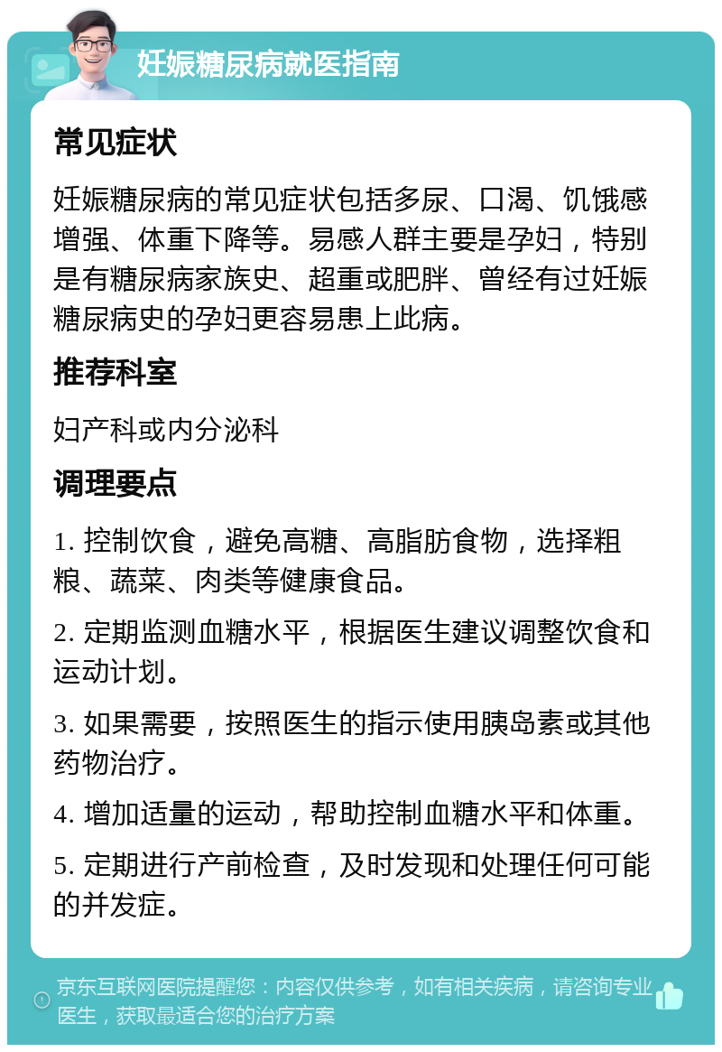 妊娠糖尿病就医指南 常见症状 妊娠糖尿病的常见症状包括多尿、口渴、饥饿感增强、体重下降等。易感人群主要是孕妇，特别是有糖尿病家族史、超重或肥胖、曾经有过妊娠糖尿病史的孕妇更容易患上此病。 推荐科室 妇产科或内分泌科 调理要点 1. 控制饮食，避免高糖、高脂肪食物，选择粗粮、蔬菜、肉类等健康食品。 2. 定期监测血糖水平，根据医生建议调整饮食和运动计划。 3. 如果需要，按照医生的指示使用胰岛素或其他药物治疗。 4. 增加适量的运动，帮助控制血糖水平和体重。 5. 定期进行产前检查，及时发现和处理任何可能的并发症。