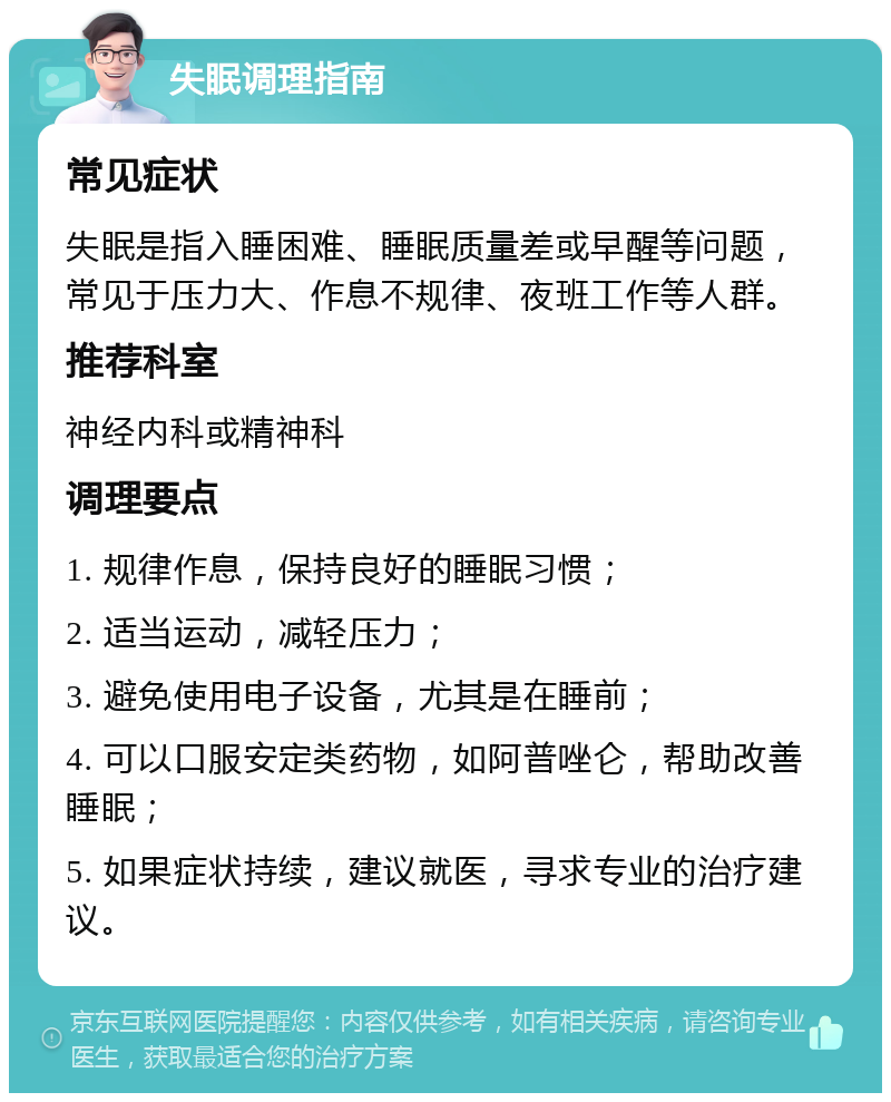 失眠调理指南 常见症状 失眠是指入睡困难、睡眠质量差或早醒等问题，常见于压力大、作息不规律、夜班工作等人群。 推荐科室 神经内科或精神科 调理要点 1. 规律作息，保持良好的睡眠习惯； 2. 适当运动，减轻压力； 3. 避免使用电子设备，尤其是在睡前； 4. 可以口服安定类药物，如阿普唑仑，帮助改善睡眠； 5. 如果症状持续，建议就医，寻求专业的治疗建议。