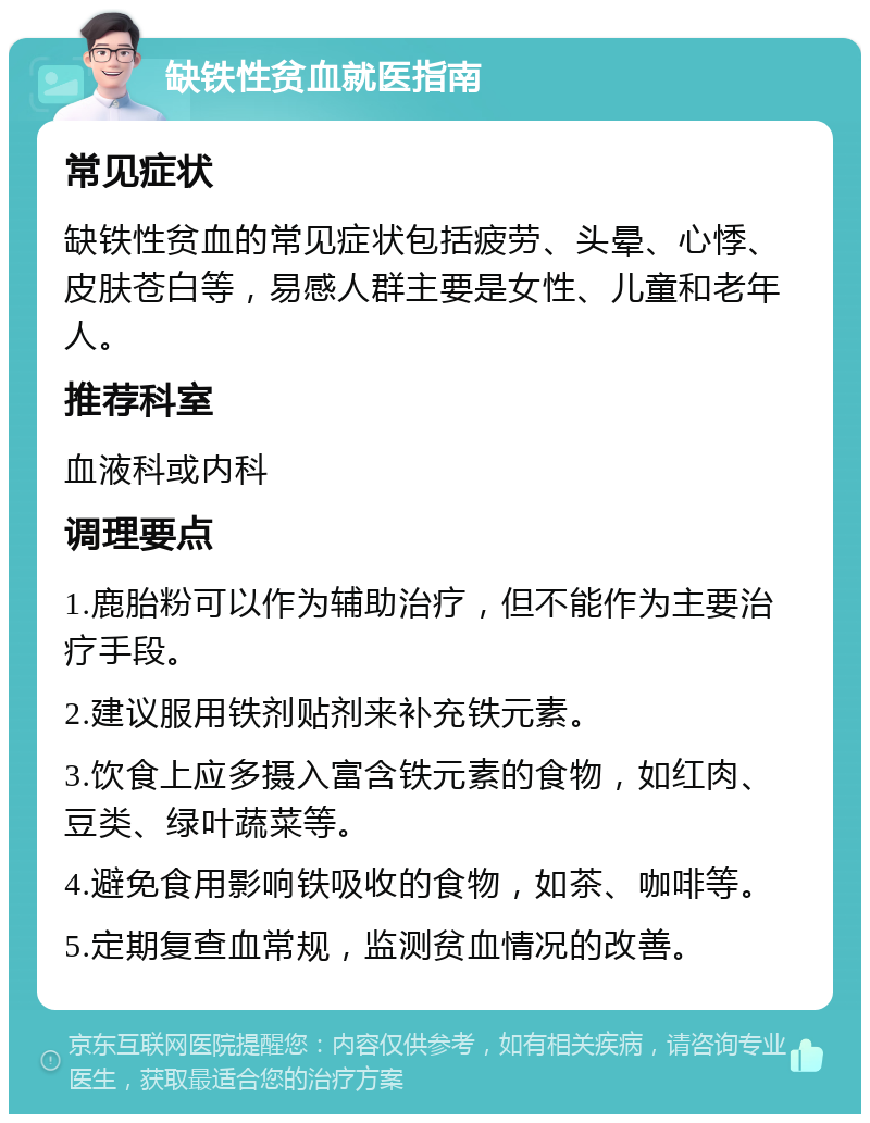 缺铁性贫血就医指南 常见症状 缺铁性贫血的常见症状包括疲劳、头晕、心悸、皮肤苍白等，易感人群主要是女性、儿童和老年人。 推荐科室 血液科或内科 调理要点 1.鹿胎粉可以作为辅助治疗，但不能作为主要治疗手段。 2.建议服用铁剂贴剂来补充铁元素。 3.饮食上应多摄入富含铁元素的食物，如红肉、豆类、绿叶蔬菜等。 4.避免食用影响铁吸收的食物，如茶、咖啡等。 5.定期复查血常规，监测贫血情况的改善。