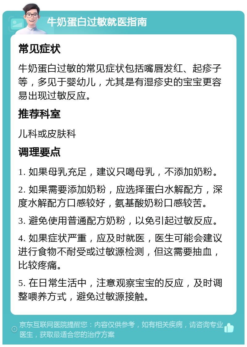 牛奶蛋白过敏就医指南 常见症状 牛奶蛋白过敏的常见症状包括嘴唇发红、起疹子等，多见于婴幼儿，尤其是有湿疹史的宝宝更容易出现过敏反应。 推荐科室 儿科或皮肤科 调理要点 1. 如果母乳充足，建议只喝母乳，不添加奶粉。 2. 如果需要添加奶粉，应选择蛋白水解配方，深度水解配方口感较好，氨基酸奶粉口感较苦。 3. 避免使用普通配方奶粉，以免引起过敏反应。 4. 如果症状严重，应及时就医，医生可能会建议进行食物不耐受或过敏源检测，但这需要抽血，比较疼痛。 5. 在日常生活中，注意观察宝宝的反应，及时调整喂养方式，避免过敏源接触。