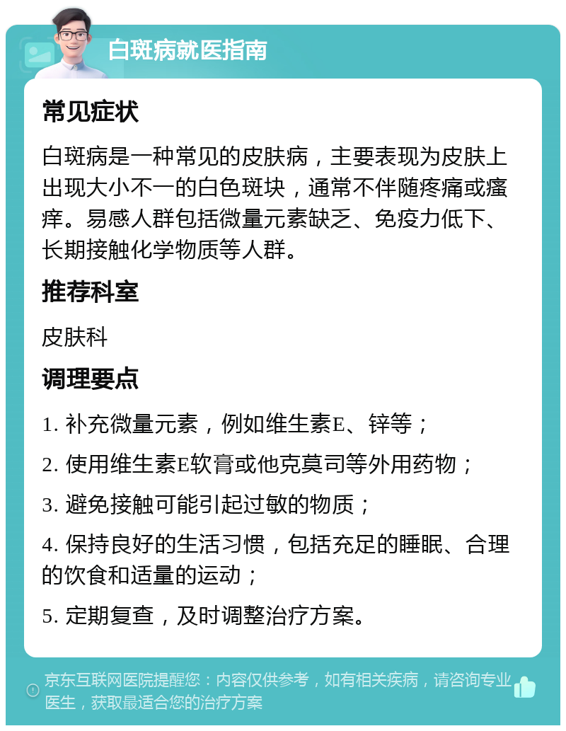 白斑病就医指南 常见症状 白斑病是一种常见的皮肤病，主要表现为皮肤上出现大小不一的白色斑块，通常不伴随疼痛或瘙痒。易感人群包括微量元素缺乏、免疫力低下、长期接触化学物质等人群。 推荐科室 皮肤科 调理要点 1. 补充微量元素，例如维生素E、锌等； 2. 使用维生素E软膏或他克莫司等外用药物； 3. 避免接触可能引起过敏的物质； 4. 保持良好的生活习惯，包括充足的睡眠、合理的饮食和适量的运动； 5. 定期复查，及时调整治疗方案。