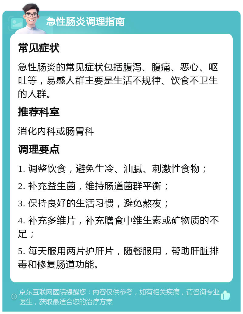 急性肠炎调理指南 常见症状 急性肠炎的常见症状包括腹泻、腹痛、恶心、呕吐等，易感人群主要是生活不规律、饮食不卫生的人群。 推荐科室 消化内科或肠胃科 调理要点 1. 调整饮食，避免生冷、油腻、刺激性食物； 2. 补充益生菌，维持肠道菌群平衡； 3. 保持良好的生活习惯，避免熬夜； 4. 补充多维片，补充膳食中维生素或矿物质的不足； 5. 每天服用两片护肝片，随餐服用，帮助肝脏排毒和修复肠道功能。