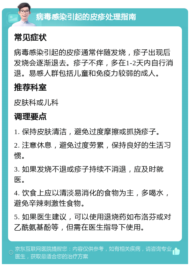 病毒感染引起的皮疹处理指南 常见症状 病毒感染引起的皮疹通常伴随发烧，疹子出现后发烧会逐渐退去。疹子不痒，多在1-2天内自行消退。易感人群包括儿童和免疫力较弱的成人。 推荐科室 皮肤科或儿科 调理要点 1. 保持皮肤清洁，避免过度摩擦或抓挠疹子。 2. 注意休息，避免过度劳累，保持良好的生活习惯。 3. 如果发烧不退或疹子持续不消退，应及时就医。 4. 饮食上应以清淡易消化的食物为主，多喝水，避免辛辣刺激性食物。 5. 如果医生建议，可以使用退烧药如布洛芬或对乙酰氨基酚等，但需在医生指导下使用。