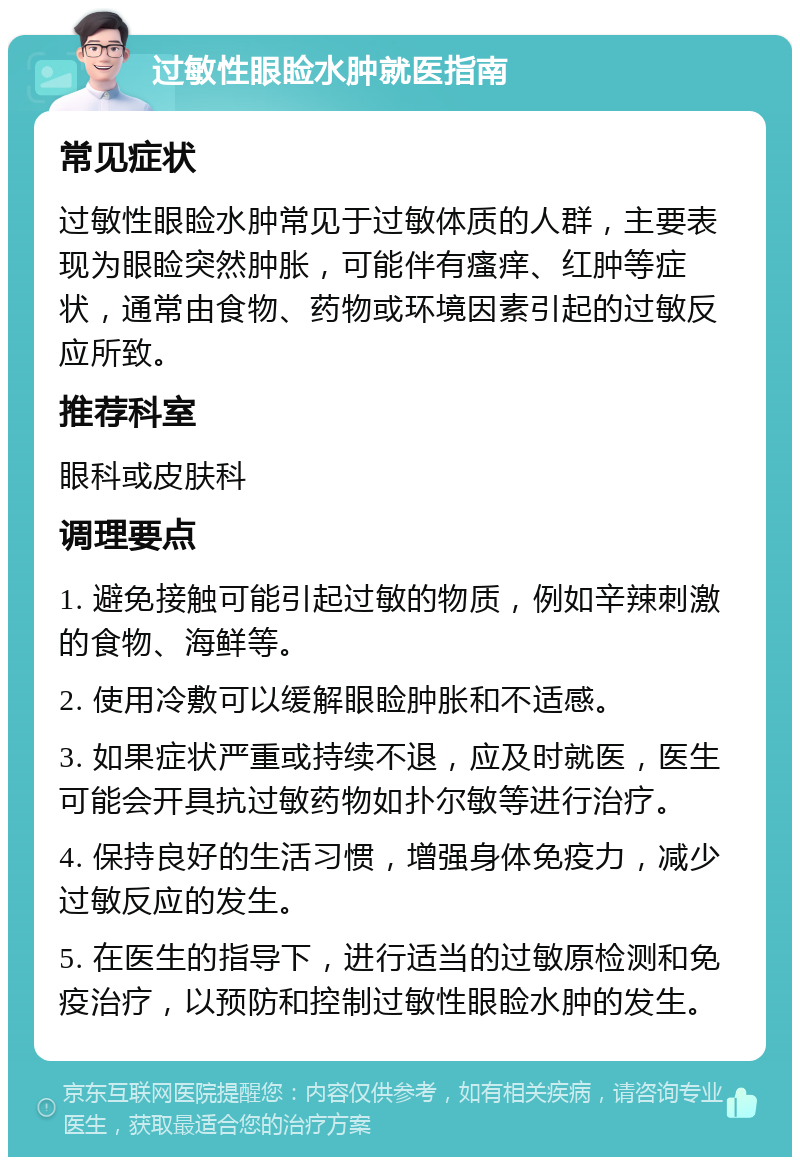 过敏性眼睑水肿就医指南 常见症状 过敏性眼睑水肿常见于过敏体质的人群，主要表现为眼睑突然肿胀，可能伴有瘙痒、红肿等症状，通常由食物、药物或环境因素引起的过敏反应所致。 推荐科室 眼科或皮肤科 调理要点 1. 避免接触可能引起过敏的物质，例如辛辣刺激的食物、海鲜等。 2. 使用冷敷可以缓解眼睑肿胀和不适感。 3. 如果症状严重或持续不退，应及时就医，医生可能会开具抗过敏药物如扑尔敏等进行治疗。 4. 保持良好的生活习惯，增强身体免疫力，减少过敏反应的发生。 5. 在医生的指导下，进行适当的过敏原检测和免疫治疗，以预防和控制过敏性眼睑水肿的发生。