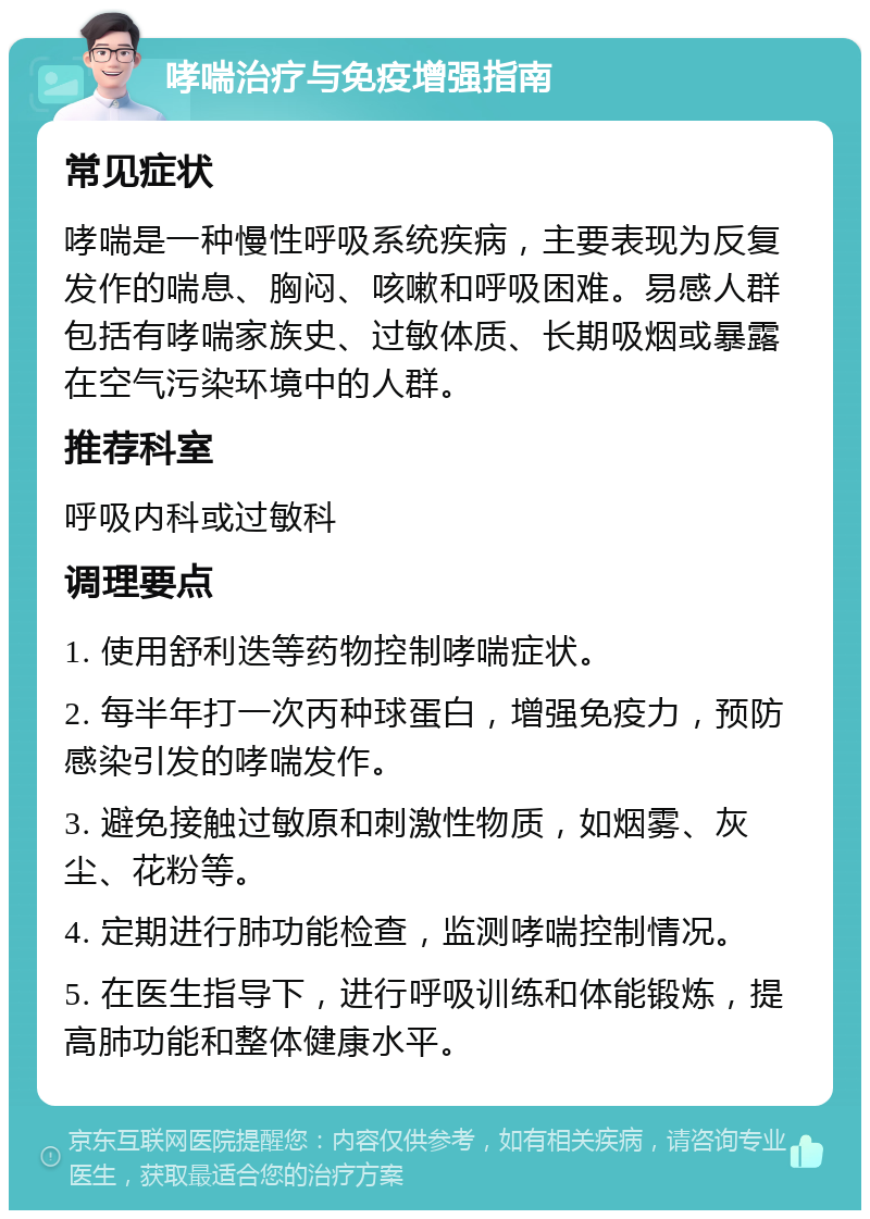 哮喘治疗与免疫增强指南 常见症状 哮喘是一种慢性呼吸系统疾病，主要表现为反复发作的喘息、胸闷、咳嗽和呼吸困难。易感人群包括有哮喘家族史、过敏体质、长期吸烟或暴露在空气污染环境中的人群。 推荐科室 呼吸内科或过敏科 调理要点 1. 使用舒利迭等药物控制哮喘症状。 2. 每半年打一次丙种球蛋白，增强免疫力，预防感染引发的哮喘发作。 3. 避免接触过敏原和刺激性物质，如烟雾、灰尘、花粉等。 4. 定期进行肺功能检查，监测哮喘控制情况。 5. 在医生指导下，进行呼吸训练和体能锻炼，提高肺功能和整体健康水平。