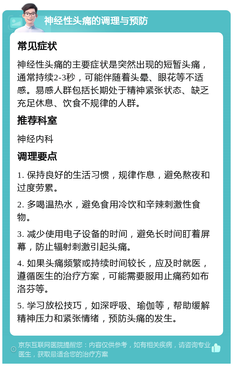 神经性头痛的调理与预防 常见症状 神经性头痛的主要症状是突然出现的短暂头痛，通常持续2-3秒，可能伴随着头晕、眼花等不适感。易感人群包括长期处于精神紧张状态、缺乏充足休息、饮食不规律的人群。 推荐科室 神经内科 调理要点 1. 保持良好的生活习惯，规律作息，避免熬夜和过度劳累。 2. 多喝温热水，避免食用冷饮和辛辣刺激性食物。 3. 减少使用电子设备的时间，避免长时间盯着屏幕，防止辐射刺激引起头痛。 4. 如果头痛频繁或持续时间较长，应及时就医，遵循医生的治疗方案，可能需要服用止痛药如布洛芬等。 5. 学习放松技巧，如深呼吸、瑜伽等，帮助缓解精神压力和紧张情绪，预防头痛的发生。