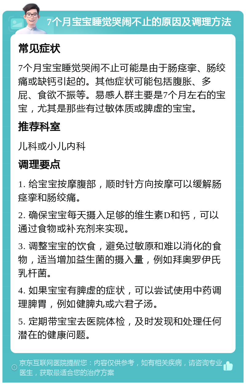 7个月宝宝睡觉哭闹不止的原因及调理方法 常见症状 7个月宝宝睡觉哭闹不止可能是由于肠痉挛、肠绞痛或缺钙引起的。其他症状可能包括腹胀、多屁、食欲不振等。易感人群主要是7个月左右的宝宝，尤其是那些有过敏体质或脾虚的宝宝。 推荐科室 儿科或小儿内科 调理要点 1. 给宝宝按摩腹部，顺时针方向按摩可以缓解肠痉挛和肠绞痛。 2. 确保宝宝每天摄入足够的维生素D和钙，可以通过食物或补充剂来实现。 3. 调整宝宝的饮食，避免过敏原和难以消化的食物，适当增加益生菌的摄入量，例如拜奥罗伊氏乳杆菌。 4. 如果宝宝有脾虚的症状，可以尝试使用中药调理脾胃，例如健脾丸或六君子汤。 5. 定期带宝宝去医院体检，及时发现和处理任何潜在的健康问题。