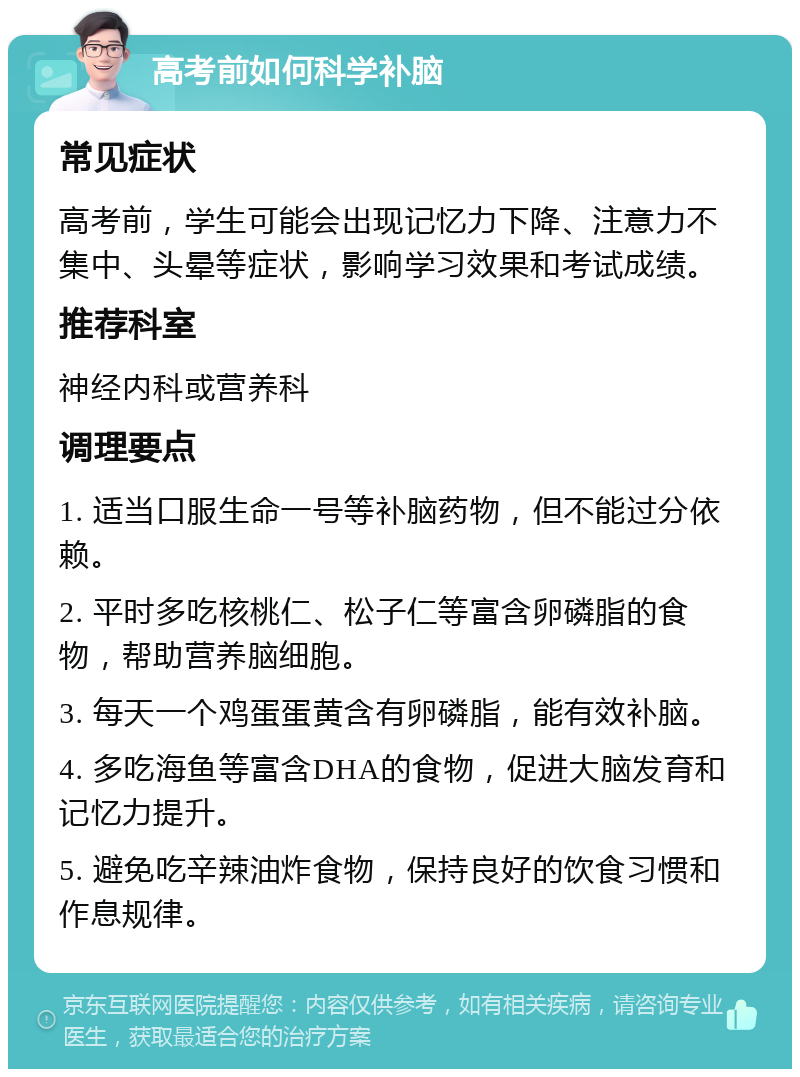 高考前如何科学补脑 常见症状 高考前，学生可能会出现记忆力下降、注意力不集中、头晕等症状，影响学习效果和考试成绩。 推荐科室 神经内科或营养科 调理要点 1. 适当口服生命一号等补脑药物，但不能过分依赖。 2. 平时多吃核桃仁、松子仁等富含卵磷脂的食物，帮助营养脑细胞。 3. 每天一个鸡蛋蛋黄含有卵磷脂，能有效补脑。 4. 多吃海鱼等富含DHA的食物，促进大脑发育和记忆力提升。 5. 避免吃辛辣油炸食物，保持良好的饮食习惯和作息规律。