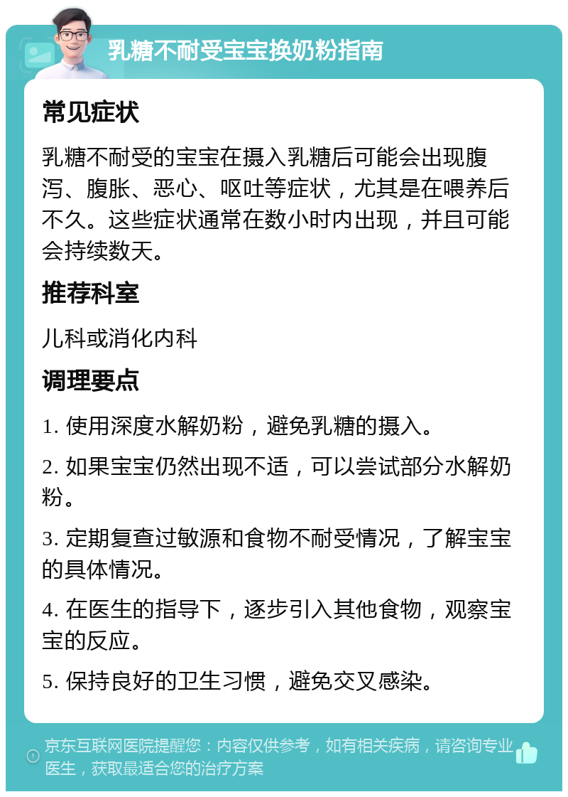 乳糖不耐受宝宝换奶粉指南 常见症状 乳糖不耐受的宝宝在摄入乳糖后可能会出现腹泻、腹胀、恶心、呕吐等症状，尤其是在喂养后不久。这些症状通常在数小时内出现，并且可能会持续数天。 推荐科室 儿科或消化内科 调理要点 1. 使用深度水解奶粉，避免乳糖的摄入。 2. 如果宝宝仍然出现不适，可以尝试部分水解奶粉。 3. 定期复查过敏源和食物不耐受情况，了解宝宝的具体情况。 4. 在医生的指导下，逐步引入其他食物，观察宝宝的反应。 5. 保持良好的卫生习惯，避免交叉感染。