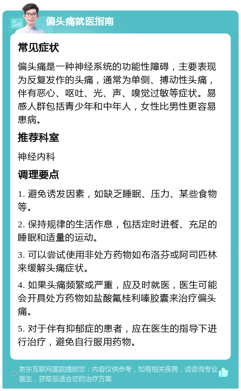 偏头痛就医指南 常见症状 偏头痛是一种神经系统的功能性障碍，主要表现为反复发作的头痛，通常为单侧、搏动性头痛，伴有恶心、呕吐、光、声、嗅觉过敏等症状。易感人群包括青少年和中年人，女性比男性更容易患病。 推荐科室 神经内科 调理要点 1. 避免诱发因素，如缺乏睡眠、压力、某些食物等。 2. 保持规律的生活作息，包括定时进餐、充足的睡眠和适量的运动。 3. 可以尝试使用非处方药物如布洛芬或阿司匹林来缓解头痛症状。 4. 如果头痛频繁或严重，应及时就医，医生可能会开具处方药物如盐酸氟桂利嗪胶囊来治疗偏头痛。 5. 对于伴有抑郁症的患者，应在医生的指导下进行治疗，避免自行服用药物。