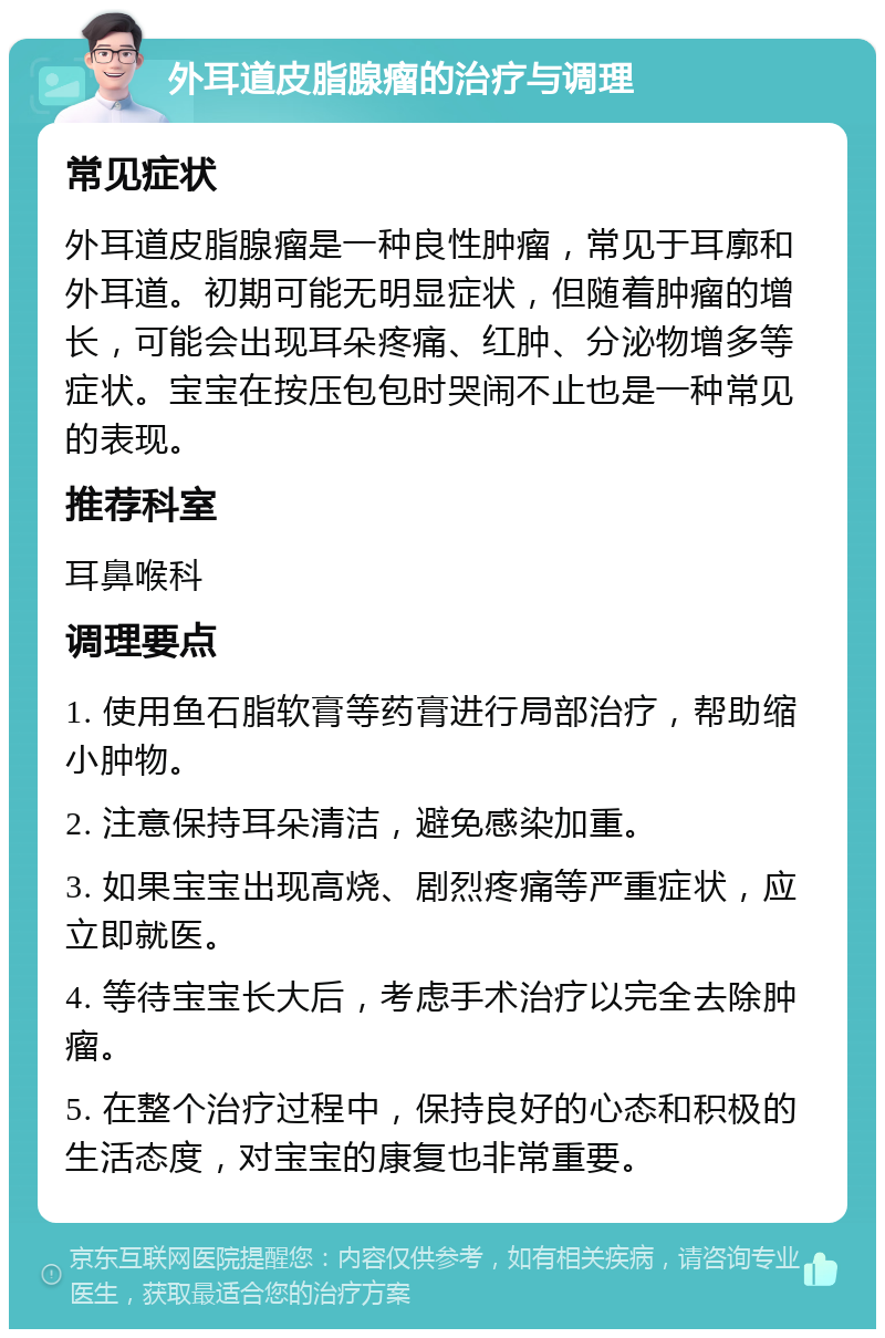 外耳道皮脂腺瘤的治疗与调理 常见症状 外耳道皮脂腺瘤是一种良性肿瘤，常见于耳廓和外耳道。初期可能无明显症状，但随着肿瘤的增长，可能会出现耳朵疼痛、红肿、分泌物增多等症状。宝宝在按压包包时哭闹不止也是一种常见的表现。 推荐科室 耳鼻喉科 调理要点 1. 使用鱼石脂软膏等药膏进行局部治疗，帮助缩小肿物。 2. 注意保持耳朵清洁，避免感染加重。 3. 如果宝宝出现高烧、剧烈疼痛等严重症状，应立即就医。 4. 等待宝宝长大后，考虑手术治疗以完全去除肿瘤。 5. 在整个治疗过程中，保持良好的心态和积极的生活态度，对宝宝的康复也非常重要。