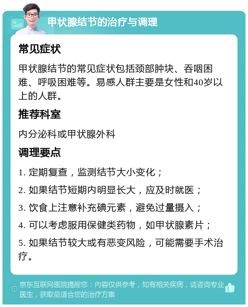 甲状腺结节的治疗与调理 常见症状 甲状腺结节的常见症状包括颈部肿块、吞咽困难、呼吸困难等。易感人群主要是女性和40岁以上的人群。 推荐科室 内分泌科或甲状腺外科 调理要点 1. 定期复查，监测结节大小变化； 2. 如果结节短期内明显长大，应及时就医； 3. 饮食上注意补充碘元素，避免过量摄入； 4. 可以考虑服用保健类药物，如甲状腺素片； 5. 如果结节较大或有恶变风险，可能需要手术治疗。