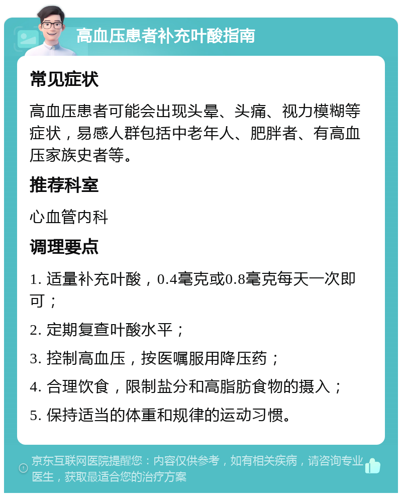 高血压患者补充叶酸指南 常见症状 高血压患者可能会出现头晕、头痛、视力模糊等症状，易感人群包括中老年人、肥胖者、有高血压家族史者等。 推荐科室 心血管内科 调理要点 1. 适量补充叶酸，0.4毫克或0.8毫克每天一次即可； 2. 定期复查叶酸水平； 3. 控制高血压，按医嘱服用降压药； 4. 合理饮食，限制盐分和高脂肪食物的摄入； 5. 保持适当的体重和规律的运动习惯。