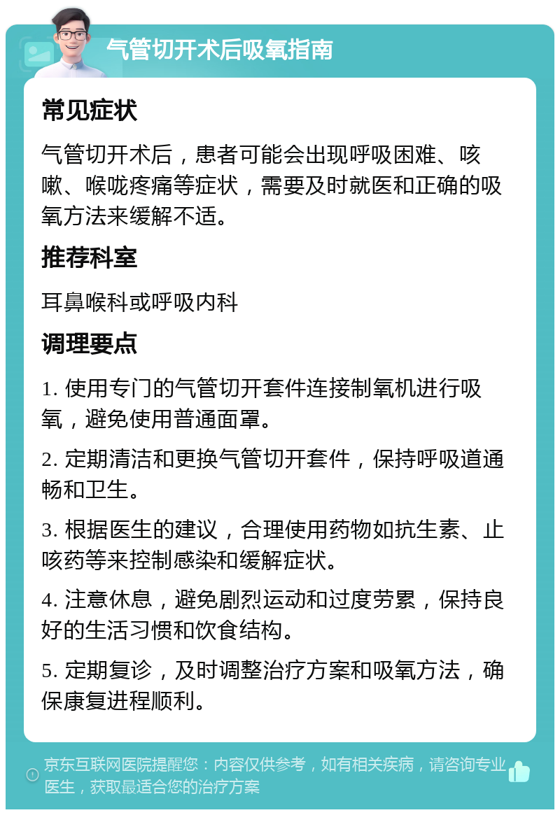 气管切开术后吸氧指南 常见症状 气管切开术后，患者可能会出现呼吸困难、咳嗽、喉咙疼痛等症状，需要及时就医和正确的吸氧方法来缓解不适。 推荐科室 耳鼻喉科或呼吸内科 调理要点 1. 使用专门的气管切开套件连接制氧机进行吸氧，避免使用普通面罩。 2. 定期清洁和更换气管切开套件，保持呼吸道通畅和卫生。 3. 根据医生的建议，合理使用药物如抗生素、止咳药等来控制感染和缓解症状。 4. 注意休息，避免剧烈运动和过度劳累，保持良好的生活习惯和饮食结构。 5. 定期复诊，及时调整治疗方案和吸氧方法，确保康复进程顺利。