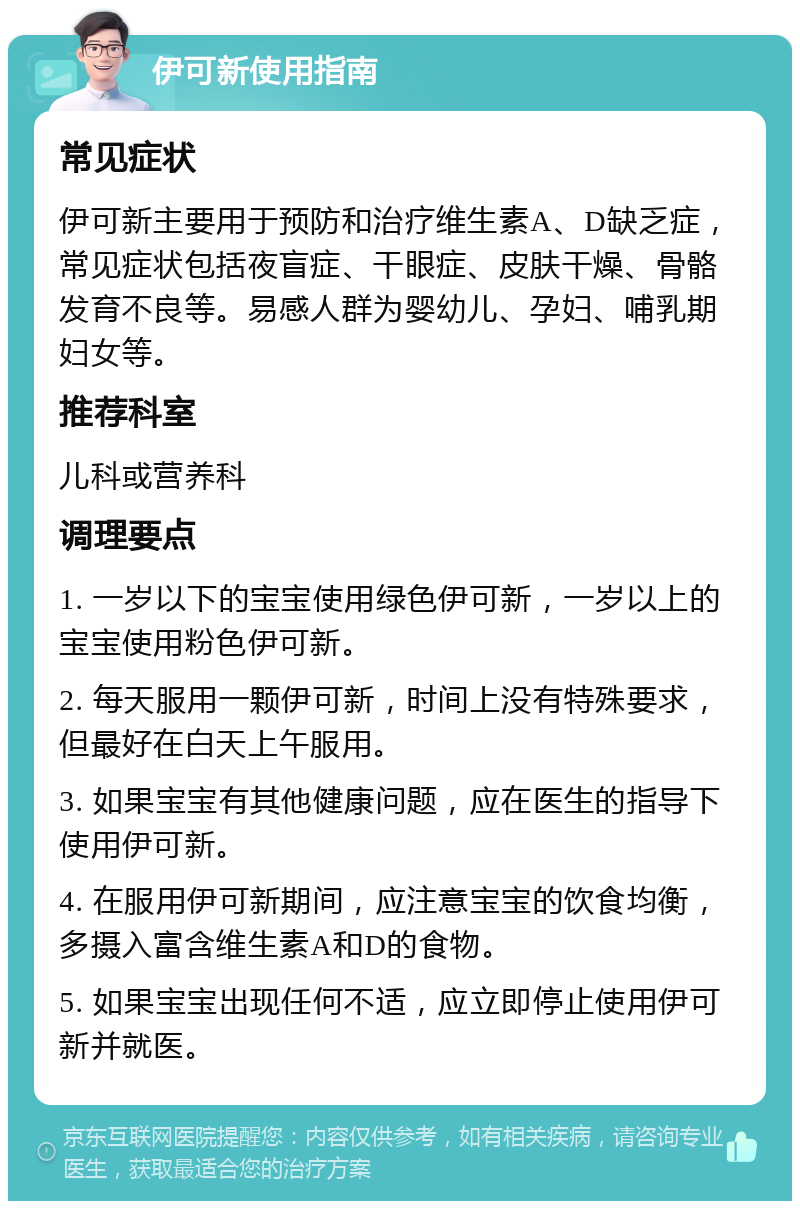 伊可新使用指南 常见症状 伊可新主要用于预防和治疗维生素A、D缺乏症，常见症状包括夜盲症、干眼症、皮肤干燥、骨骼发育不良等。易感人群为婴幼儿、孕妇、哺乳期妇女等。 推荐科室 儿科或营养科 调理要点 1. 一岁以下的宝宝使用绿色伊可新，一岁以上的宝宝使用粉色伊可新。 2. 每天服用一颗伊可新，时间上没有特殊要求，但最好在白天上午服用。 3. 如果宝宝有其他健康问题，应在医生的指导下使用伊可新。 4. 在服用伊可新期间，应注意宝宝的饮食均衡，多摄入富含维生素A和D的食物。 5. 如果宝宝出现任何不适，应立即停止使用伊可新并就医。