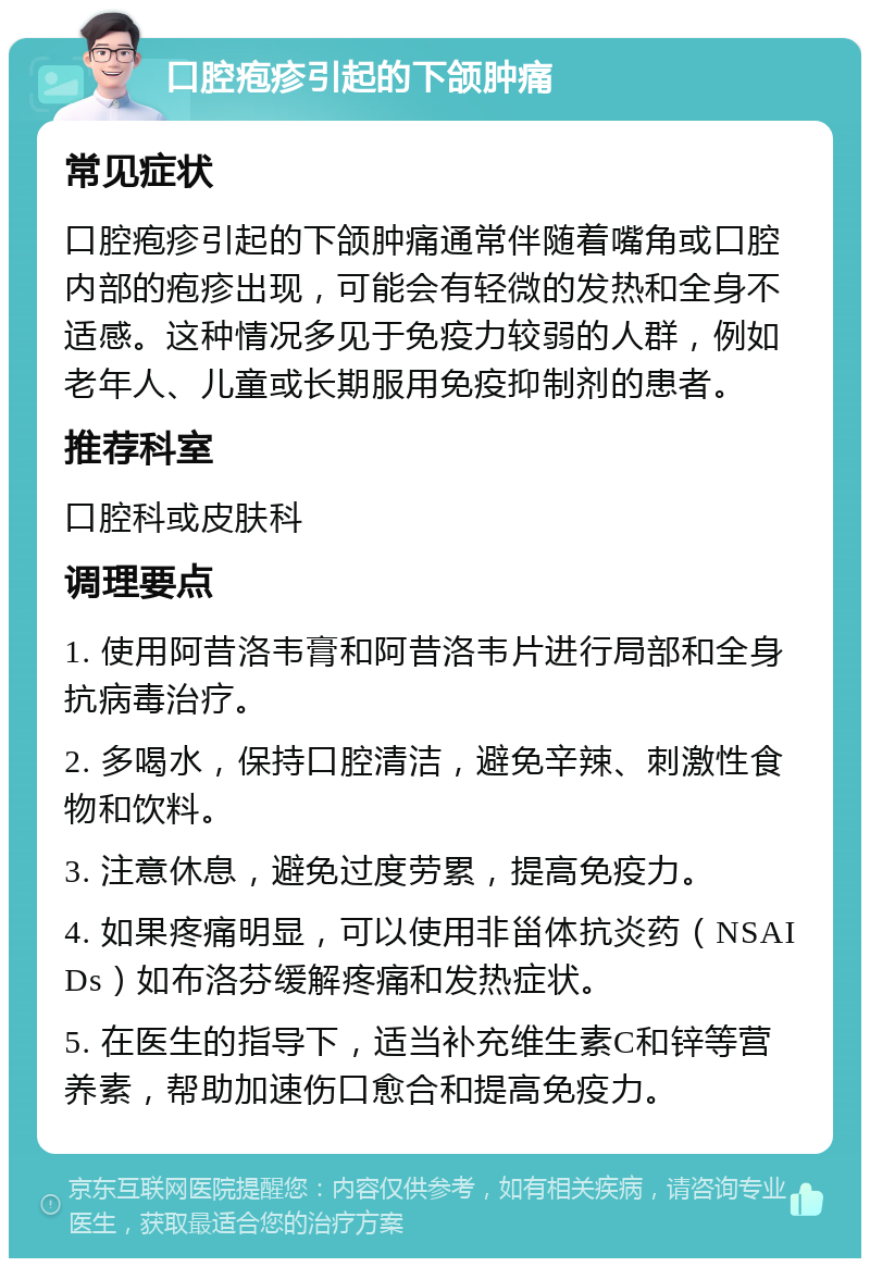 口腔疱疹引起的下颌肿痛 常见症状 口腔疱疹引起的下颌肿痛通常伴随着嘴角或口腔内部的疱疹出现，可能会有轻微的发热和全身不适感。这种情况多见于免疫力较弱的人群，例如老年人、儿童或长期服用免疫抑制剂的患者。 推荐科室 口腔科或皮肤科 调理要点 1. 使用阿昔洛韦膏和阿昔洛韦片进行局部和全身抗病毒治疗。 2. 多喝水，保持口腔清洁，避免辛辣、刺激性食物和饮料。 3. 注意休息，避免过度劳累，提高免疫力。 4. 如果疼痛明显，可以使用非甾体抗炎药（NSAIDs）如布洛芬缓解疼痛和发热症状。 5. 在医生的指导下，适当补充维生素C和锌等营养素，帮助加速伤口愈合和提高免疫力。