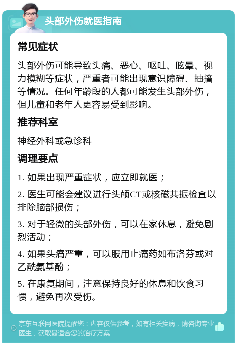 头部外伤就医指南 常见症状 头部外伤可能导致头痛、恶心、呕吐、眩晕、视力模糊等症状，严重者可能出现意识障碍、抽搐等情况。任何年龄段的人都可能发生头部外伤，但儿童和老年人更容易受到影响。 推荐科室 神经外科或急诊科 调理要点 1. 如果出现严重症状，应立即就医； 2. 医生可能会建议进行头颅CT或核磁共振检查以排除脑部损伤； 3. 对于轻微的头部外伤，可以在家休息，避免剧烈活动； 4. 如果头痛严重，可以服用止痛药如布洛芬或对乙酰氨基酚； 5. 在康复期间，注意保持良好的休息和饮食习惯，避免再次受伤。