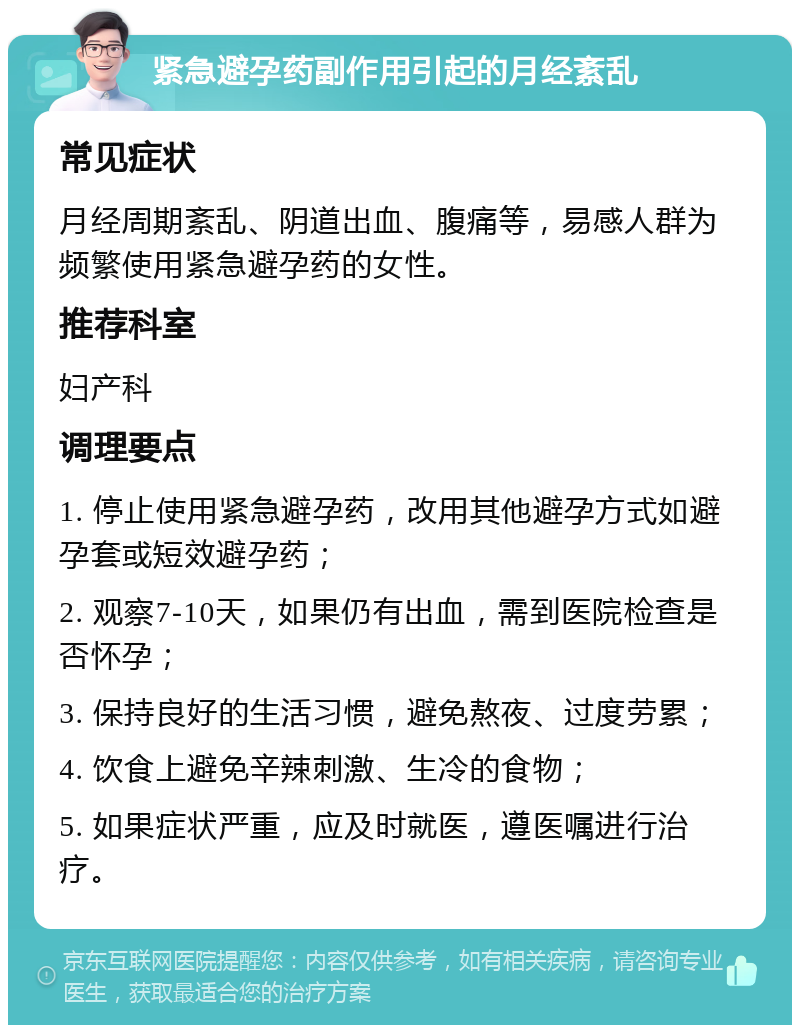 紧急避孕药副作用引起的月经紊乱 常见症状 月经周期紊乱、阴道出血、腹痛等，易感人群为频繁使用紧急避孕药的女性。 推荐科室 妇产科 调理要点 1. 停止使用紧急避孕药，改用其他避孕方式如避孕套或短效避孕药； 2. 观察7-10天，如果仍有出血，需到医院检查是否怀孕； 3. 保持良好的生活习惯，避免熬夜、过度劳累； 4. 饮食上避免辛辣刺激、生冷的食物； 5. 如果症状严重，应及时就医，遵医嘱进行治疗。