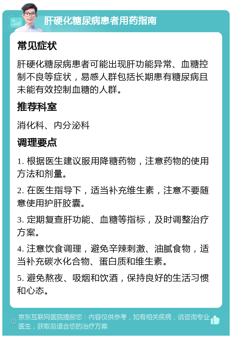 肝硬化糖尿病患者用药指南 常见症状 肝硬化糖尿病患者可能出现肝功能异常、血糖控制不良等症状，易感人群包括长期患有糖尿病且未能有效控制血糖的人群。 推荐科室 消化科、内分泌科 调理要点 1. 根据医生建议服用降糖药物，注意药物的使用方法和剂量。 2. 在医生指导下，适当补充维生素，注意不要随意使用护肝胶囊。 3. 定期复查肝功能、血糖等指标，及时调整治疗方案。 4. 注意饮食调理，避免辛辣刺激、油腻食物，适当补充碳水化合物、蛋白质和维生素。 5. 避免熬夜、吸烟和饮酒，保持良好的生活习惯和心态。