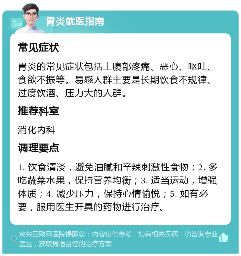 胃炎就医指南 常见症状 胃炎的常见症状包括上腹部疼痛、恶心、呕吐、食欲不振等。易感人群主要是长期饮食不规律、过度饮酒、压力大的人群。 推荐科室 消化内科 调理要点 1. 饮食清淡，避免油腻和辛辣刺激性食物；2. 多吃蔬菜水果，保持营养均衡；3. 适当运动，增强体质；4. 减少压力，保持心情愉悦；5. 如有必要，服用医生开具的药物进行治疗。