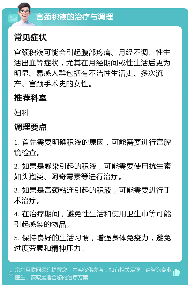 宫颈积液的治疗与调理 常见症状 宫颈积液可能会引起腹部疼痛、月经不调、性生活出血等症状，尤其在月经期间或性生活后更为明显。易感人群包括有不洁性生活史、多次流产、宫颈手术史的女性。 推荐科室 妇科 调理要点 1. 首先需要明确积液的原因，可能需要进行宫腔镜检查。 2. 如果是感染引起的积液，可能需要使用抗生素如头孢类、阿奇霉素等进行治疗。 3. 如果是宫颈粘连引起的积液，可能需要进行手术治疗。 4. 在治疗期间，避免性生活和使用卫生巾等可能引起感染的物品。 5. 保持良好的生活习惯，增强身体免疫力，避免过度劳累和精神压力。