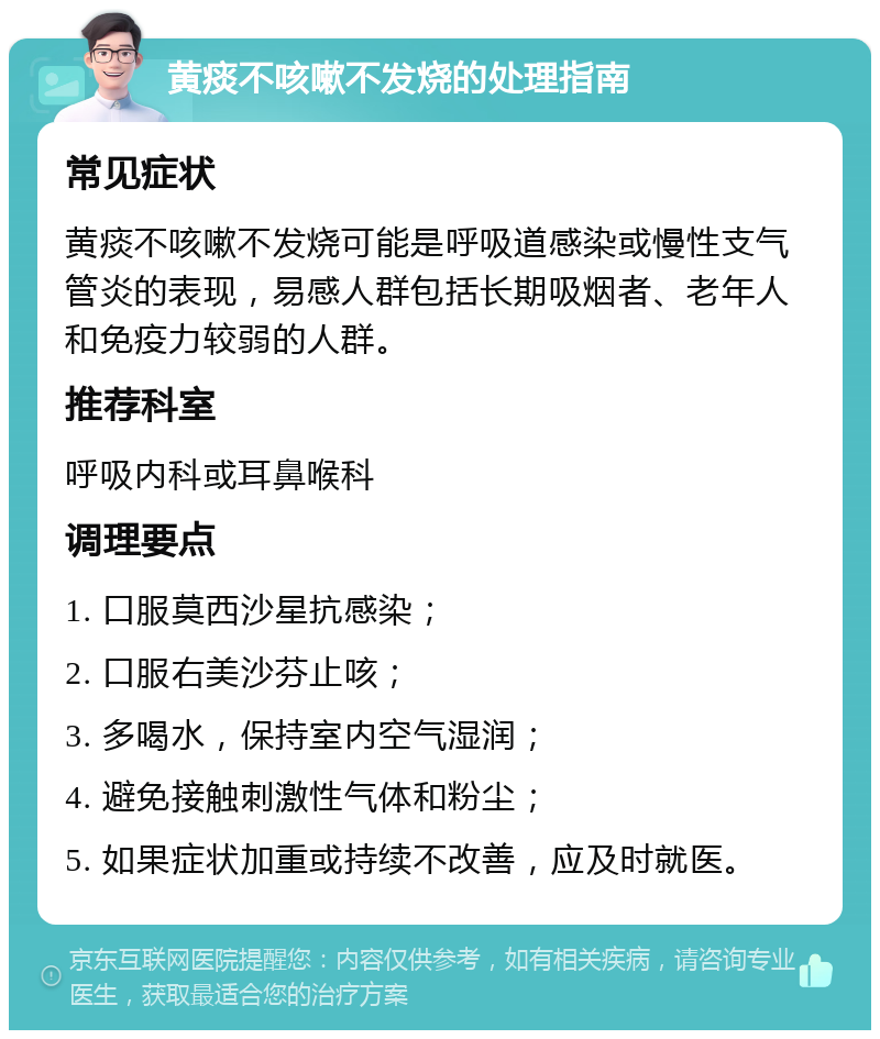 黄痰不咳嗽不发烧的处理指南 常见症状 黄痰不咳嗽不发烧可能是呼吸道感染或慢性支气管炎的表现，易感人群包括长期吸烟者、老年人和免疫力较弱的人群。 推荐科室 呼吸内科或耳鼻喉科 调理要点 1. 口服莫西沙星抗感染； 2. 口服右美沙芬止咳； 3. 多喝水，保持室内空气湿润； 4. 避免接触刺激性气体和粉尘； 5. 如果症状加重或持续不改善，应及时就医。