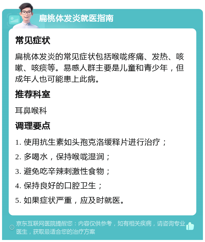 扁桃体发炎就医指南 常见症状 扁桃体发炎的常见症状包括喉咙疼痛、发热、咳嗽、咳痰等。易感人群主要是儿童和青少年，但成年人也可能患上此病。 推荐科室 耳鼻喉科 调理要点 1. 使用抗生素如头孢克洛缓释片进行治疗； 2. 多喝水，保持喉咙湿润； 3. 避免吃辛辣刺激性食物； 4. 保持良好的口腔卫生； 5. 如果症状严重，应及时就医。