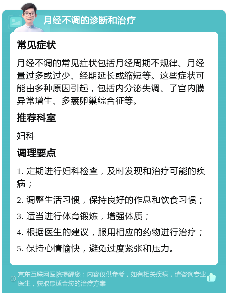 月经不调的诊断和治疗 常见症状 月经不调的常见症状包括月经周期不规律、月经量过多或过少、经期延长或缩短等。这些症状可能由多种原因引起，包括内分泌失调、子宫内膜异常增生、多囊卵巢综合征等。 推荐科室 妇科 调理要点 1. 定期进行妇科检查，及时发现和治疗可能的疾病； 2. 调整生活习惯，保持良好的作息和饮食习惯； 3. 适当进行体育锻炼，增强体质； 4. 根据医生的建议，服用相应的药物进行治疗； 5. 保持心情愉快，避免过度紧张和压力。