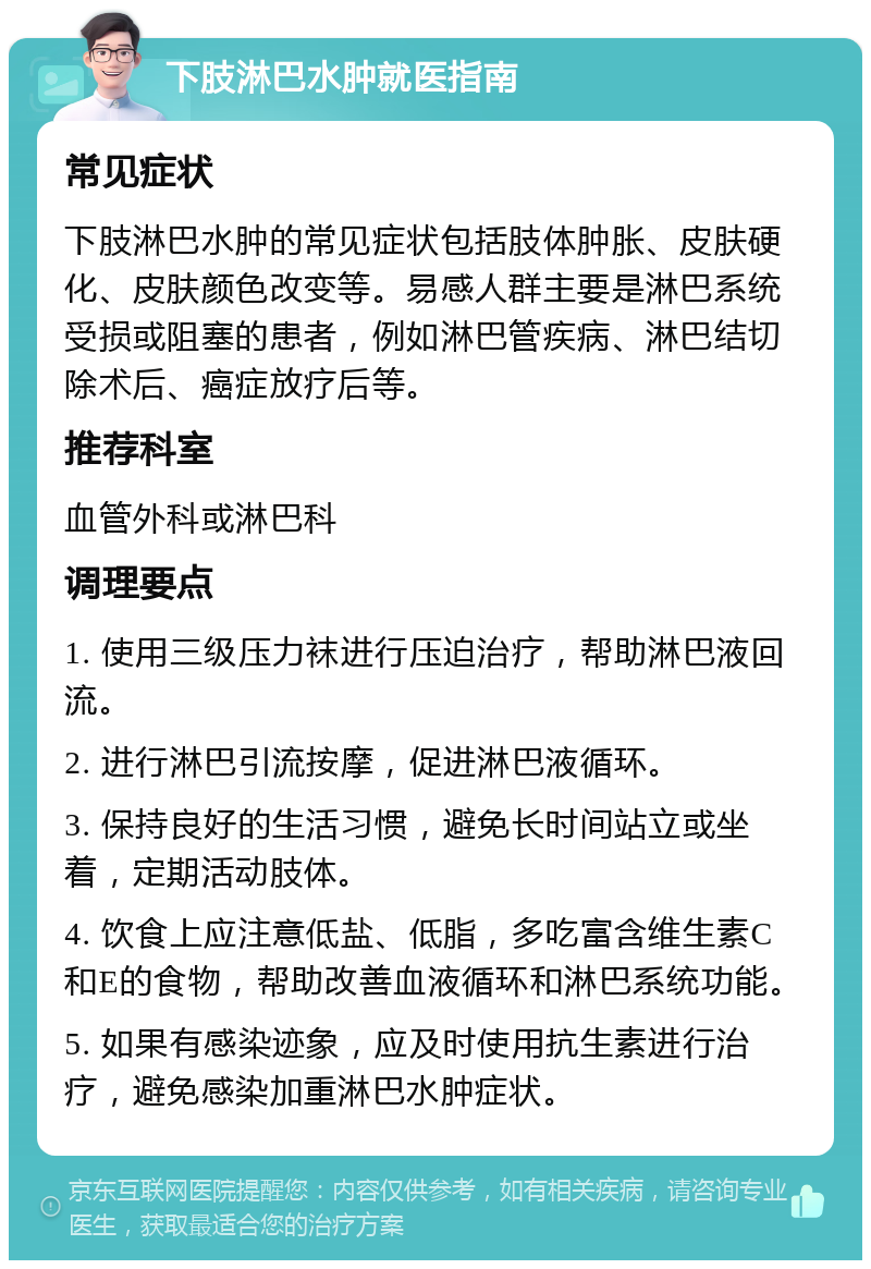 下肢淋巴水肿就医指南 常见症状 下肢淋巴水肿的常见症状包括肢体肿胀、皮肤硬化、皮肤颜色改变等。易感人群主要是淋巴系统受损或阻塞的患者，例如淋巴管疾病、淋巴结切除术后、癌症放疗后等。 推荐科室 血管外科或淋巴科 调理要点 1. 使用三级压力袜进行压迫治疗，帮助淋巴液回流。 2. 进行淋巴引流按摩，促进淋巴液循环。 3. 保持良好的生活习惯，避免长时间站立或坐着，定期活动肢体。 4. 饮食上应注意低盐、低脂，多吃富含维生素C和E的食物，帮助改善血液循环和淋巴系统功能。 5. 如果有感染迹象，应及时使用抗生素进行治疗，避免感染加重淋巴水肿症状。