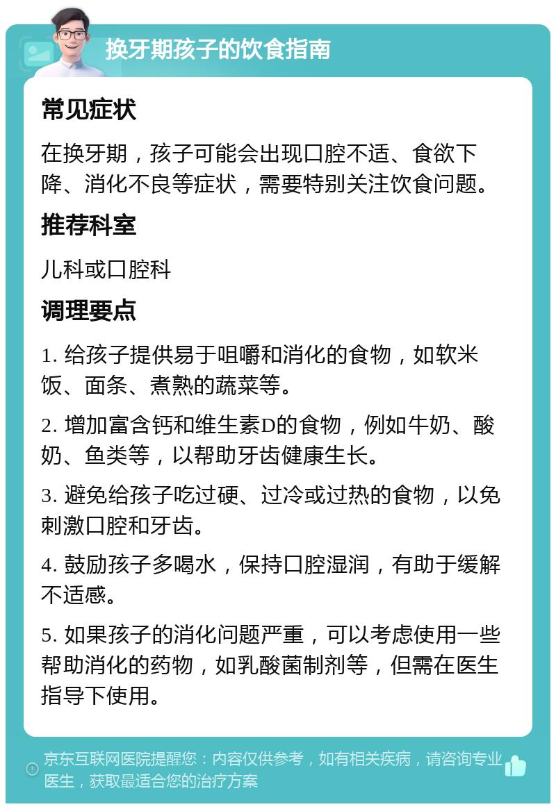 换牙期孩子的饮食指南 常见症状 在换牙期，孩子可能会出现口腔不适、食欲下降、消化不良等症状，需要特别关注饮食问题。 推荐科室 儿科或口腔科 调理要点 1. 给孩子提供易于咀嚼和消化的食物，如软米饭、面条、煮熟的蔬菜等。 2. 增加富含钙和维生素D的食物，例如牛奶、酸奶、鱼类等，以帮助牙齿健康生长。 3. 避免给孩子吃过硬、过冷或过热的食物，以免刺激口腔和牙齿。 4. 鼓励孩子多喝水，保持口腔湿润，有助于缓解不适感。 5. 如果孩子的消化问题严重，可以考虑使用一些帮助消化的药物，如乳酸菌制剂等，但需在医生指导下使用。